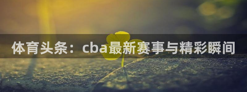 体育头条：cba最新赛事与精彩瞬间